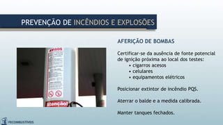 AFERIÇÃO DE BOMBAS
Certificar-se da ausência de fonte potencial
de ignição próxima ao local dos testes:
• cigarros acesos
• celulares
• equipamentos elétricos
Posicionar extintor de incêndio PQS.
Aterrar o balde e a medida calibrada.
Manter tanques fechados.
PREVENÇÃO DE INCÊNDIOS E EXPLOSÕES
 