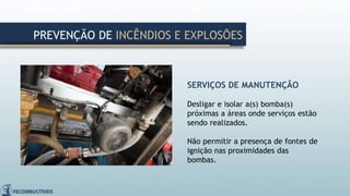 SERVIÇOS DE MANUTENÇÃO
Desligar e isolar a(s) bomba(s)
próximas a áreas onde serviços estão
sendo realizados.
Não permitir a presença de fontes de
ignição nas proximidades das
bombas.
PREVENÇÃO DE INCÊNDIOS E EXPLOSÕES
 