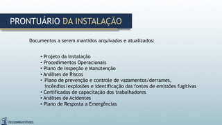 Documentos a serem mantidos arquivados e atualizados:
• Projeto da Instalação
• Procedimentos Operacionais
• Plano de Inspeção e Manutenção
• Análises de Riscos
• Plano de prevenção e controle de vazamentos/derrames,
incêndios/explosões e identificação das fontes de emissões fugitivas
• Certificados de capacitação dos trabalhadores
• Análises de Acidentes
• Plano de Resposta a Emergências
PRONTUÁRIO DA INSTALAÇÃO
 