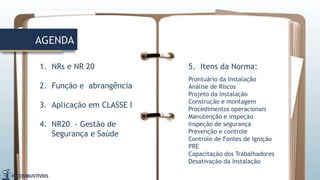 AGENDA
1. NRs e NR 20
2. Função e abrangência
3. Aplicação em CLASSE I
4. NR20 - Gestão de
Segurança e Saúde
5. Itens da Norma:
Prontuário da Instalação
Análise de Riscos
Projeto da Instalação
Construção e montagem
Procedimentos operacionais
Manutenção e inspeção
Inspeção de segurança
Prevenção e controle
Controle de Fontes de Ignição
PRE
Capacitação dos Trabalhadores
Desativação da Instalação
 