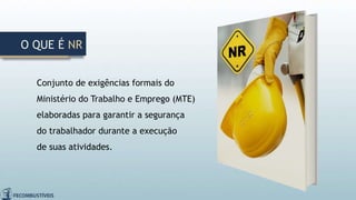 Conjunto de exigências formais do
Ministério do Trabalho e Emprego (MTE)
elaboradas para garantir a segurança
do trabalhador durante a execução
de suas atividades.
O QUE É NR
 