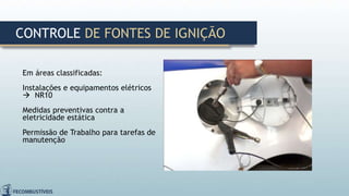 Em áreas classificadas:
Instalações e equipamentos elétricos
 NR10
Medidas preventivas contra a
eletricidade estática
Permissão de Trabalho para tarefas de
manutenção
CONTROLE DE FONTES DE IGNIÇÃO
 