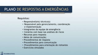 Requisitos:
• Responsável(eis) técnico(s)
• Responsável pelo gerenciamento, coordenação
e implementação
• Integrantes da equipe de emergência
• Cenários com base nas análises de riscos
• Recursos para resposta
• Meios de comunicação;
• Procedimentos de resposta
• Procedimentos para comunicação
• Procedimentos para orientação de visitantes
• Exercícios simulados
PLANO DE RESPOSTAS A EMERGÊNCIAS
 