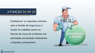 Estabelecer os requisitos mínimos
para a Gestão da Segurança e
Saúde no trabalho contra os
fatores de riscos de acidentes nas
atividades envolvendo inflamáveis
e líquidos combustíveis.
A FUNÇÃO DA NR 20
 