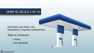 Atividades que lidam com
inflamáveis e líquidos combustíveis.
Todas as instalações:
• novas
• em operação
ONDE SE APLICA A NR 20
 