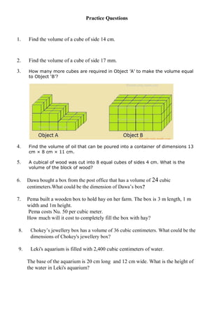 Practice Questions
1. Find the volume of a cube of side 14 cm.
2. Find the volume of a cube of side 17 mm.
3. How many more cubes are required in Object ’A’ to make the volume equal
to Object ‘B’?
4. Find the volume of oil that can be poured into a container of dimensions 13
cm × 8 cm × 11 cm.
5. A cubical of wood was cut into 8 equal cubes of sides 4 cm. What is the
volume of the block of wood?
6. Dawa bought a box from the post office that has a volume of 24 cubic
centimeters.What could be the dimension of Dawa’s box?
7. Pema built a wooden box to hold hay on her farm. The box is 3 m length, 1 m
width and 1m height.
Pema costs Nu. 50 per cubic meter.
How much will it cost to completely fill the box with hay?
8. Chokey’s jewellery box has a volume of 36 cubic centimeters. What could be the
dimensions of Chokey's jewellery box?
9. Leki's aquarium is filled with 2,400 cubic centimeters of water.
The base of the aquarium is 20 cm long and 12 cm wide. What is the height of
the water in Leki's aquarium?
 