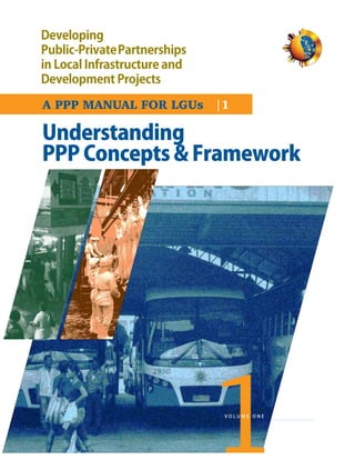 Developing
Public-PrivatePartnerships
in Local Infrastructure and
Development Projects

A PPP MANUAL FOR LGUs |1

Understanding
PPP Concepts & Framework




                                              VOLUME ONE

1   Volume 1 : Public - Private Partnership
 