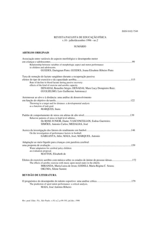 Rev. paul. Educ. Fís., São Paulo, v.10, n.2, p.99-193, jul./dez. 1996
ISSN 0102-7549
REVISTA PAULISTA DE EDUCAÇÃO FÍSICA
v.10 - julho/dezembro 1996 - no.2
SUMÁRIO
ARTIGOS ORIGINAIS
Associação entre variáveis do aspecto morfológico e desempenho motor
em crianças e adolescentes............................................................................................................................99
Relationship between variables of morphologic aspect and motor performance
in children and adolescents.
GUEDES, Dartagnan Pinto; GUEDES, Joana Elisabete Ribeiro Pinto
Taxa de remoção do lactato sangüíneo durante a recuperação passiva:
efeitos do tipo de exercício e da capacidade aeróbia...................................................................................113
Rate of decline in blood lactate during passive recovery:
effects of the kind of exercise and aerobic capacity.
DENADAI, Benedito Sérgio; DENADAI, Mara Lucy Dompietro Ruiz;
GUGLIELMO, Luis Guilherme Antonoacci
Arremessar ao alvo e à distância: uma análise de desenvolvimento
em função do objetivo da tarefa..................................................................................................................122
Throwing to a target and for distance: a developmental analysis
as a function of task goal.
MARQUES, Inara
Padrão de comportamento de stress em atletas de alto nível......................................................................139
Behavior patterns of stress in high level athletes.
De ROSE JUNIOR, Dante; VASCONCELLOS, Esdras Guerreiro;
SIMÕES, Antonio Carlos; MEDALHA, José
Acerca da investigação dos fatores do rendimento em futebol....................................................................146
On the investigation of performance factors in football.
GARGANTA, Júlio; MAIA, José; MARQUES, Antonio
Adaptação ao meio líquido para crianças com paralisia cerebral:
uma proposta de avaliação...........................................................................................................................159
Water adaptation for cerebral palsy children:
an evaluation proposal.
MATTOS, Elisabeth de
Efeitos do exercício aeróbio com música sobre os estados de ânimo de pessoas idosas...............................172
The effects of aerobic exercise with music upon mood states in the elderly.
MIRANDA, Maria Luiza de Jesus; GODELI, Maria Regina C. Souza;
OKUMA, Silene Sumire
REVISÃO DE LITERATURA
O prognóstico do desempenho do talento esportivo: uma análise crítica.....................................................179
The prediction of sport talent performance: a critical analysis.
MAIA, José António Ribeiro
 