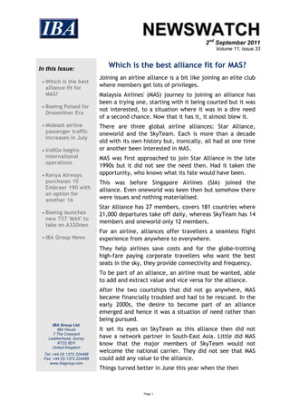 NEWSWATCH
                                                                       2nd September 2011
                                                                            Volume 11; Issue 33



In this Issue:                  Which is the best alliance fit for MAS?
                             Joining an airline alliance is a bit like joining an elite club
  Which is the best
  alliance fit for
                             where members get lots of privileges.
  MAS?                       Malaysia Airlines' (MAS) journey to joining an alliance has
                             been a trying one, starting with it being courted but it was
  Boeing Poised for
                             not interested, to a situation where it was in a dire need
  Dreamliner Era
                             of a second chance. Now that it has it, it almost blew it.
  Mideast airline           There are three global airline alliances: Star Alliance,
  passenger traffic          oneworld and the SkyTeam. Each is more than a decade
  increases in July
                             old with its own history but, ironically, all had at one time
  IndiGo begins             or another been interested in MAS.
  international              MAS was first approached to join Star Alliance in the late
  operations
                             1990s but it did not see the need then. Had it taken the
  Kenya Airways             opportunity, who knows what its fate would have been.
  purchases 10               This was before Singapore Airlines (SIA) joined the
  Embraer 190 with           alliance. Even oneworld was keen then but somehow there
  an option for
  another 16                 were issues and nothing materialised.
                             Star Alliance has 27 members, covers 181 countries where
  Boeing launches           21,000 departures take off daily, whereas SkyTeam has 14
  new 737 'MAX' to
                             members and oneworld only 12 members.
  take on A320neo
                             For an airline, alliances offer travellers a seamless flight
  IBA Group News            experience from anywhere to everywhere.
                             They help airlines save costs and for the globe-trotting
                             high-fare paying corporate travellers who want the best
                             seats in the sky, they provide connectivity and frequency.
                             To be part of an alliance, an airline must be wanted, able
                             to add and extract value and vice versa for the alliance.
                             After the two courtships that did not go anywhere, MAS
                             became financially troubled and had to be rescued. In the
                             early 2000s, the desire to become part of an alliance
                             emerged and hence it was a situation of need rather than
                             being pursued.
      IBA Group Ltd.
         IBA House           It set its eyes on SkyTeam as this alliance then did not
       7 The Crescent
    Leatherhead, Surrey      have a network partner in South-East Asia. Little did MAS
         KT22 8DY            know that the major members of SkyTeam would not
      United Kingdom
  Tel: +44 (0) 1372 224488
                             welcome the national carrier. They did not see that MAS
  Fax: +44 (0) 1372 224489   could add any value to the alliance.
     www.ibagroup.com
                             Things turned better in June this year when the then



                                              Page 1
 