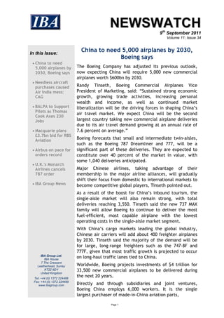 NEWSWATCH
                                                                      9th September 2011
                                                                         Volume 11; Issue 34



In this Issue:
                               China to need 5,000 airplanes by 2030,
                                            Boeing says
  China to need
  5,000 airplanes by         The Boeing Company has adjusted its previous outlook,
  2030, Boeing says          now expecting China will require 5,000 new commercial
                             airplanes worth $600bn by 2030.
  Needless aircraft
  purchases caused           Randy Tinseth, Boeing Commercial Airplanes Vice
  Air India mess:            President of Marketing, said: “Sustained strong economic
  CAG                        growth, growing trade activities, increasing personal
                             wealth and income, as well as continued market
  BALPA to Support          liberalization will be the driving forces in shaping China’s
  Pilots as Thomas
                             air travel market. We expect China will be the second
  Cook Axes 230
  Jobs                       largest country taking new commercial airplane deliveries
                             due to its air travel demand growing at an annual rate of
  Macquarie plans           7.6 percent on average.”
  £3.7bn bid for RBS
  Aviation                   Boeing forecasts that small and intermediate twin-aisles,
                             such as the Boeing 787 Dreamliner and 777, will be a
  Airbus on pace for        significant part of these deliveries. They are expected to
  orders record              constitute over 40 percent of the market in value, with
                             some 1,040 deliveries anticipated.
  U.K.'s Monarch
  Airlines cancels           Major Chinese airlines, taking advantage of their
  787 order                  membership in the major airline alliances, will gradually
                             shift their focus from domestic to international markets to
  IBA Group News            become competitive global players, Tinseth pointed out.
                             As a result of the boost for China’s inbound tourism, the
                             single-aisle market will also remain strong, with total
                             deliveries reaching 3,550. Tinseth said the new 737 MAX
                             family will allow Boeing to continue to deliver the most
                             fuel-efficient, most capable airplane with the lowest
                             operating costs in the single-aisle market segment.
                             With China’s cargo markets leading the global industry,
                             Chinese air carriers will add about 400 freighter airplanes
                             by 2030. Tinseth said the majority of the demand will be
                             for large, long-range freighters such as the 747-8F and
                             777F, given that most traffic growth is projected to occur
      IBA Group Ltd.
         IBA House
                             on long-haul traffic lanes tied to China.
       7 The Crescent
    Leatherhead, Surrey      Worldwide, Boeing projects investments of $4 trillion for
         KT22 8DY            33,500 new commercial airplanes to be delivered during
      United Kingdom
  Tel: +44 (0) 1372 224488
                             the next 20 years.
  Fax: +44 (0) 1372 224489
     www.ibagroup.com        Directly and through subsidiaries and joint ventures,
                             Boeing China employs 6,000 workers. It is the single
                             largest purchaser of made-in-China aviation parts,

                                              Page 1
 