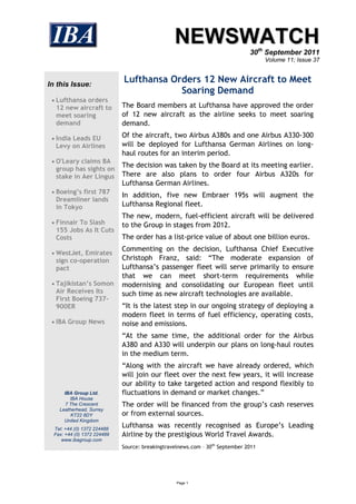 NEWSWATCH
                                                                              30th September 2011
                                                                                    Volume 11; Issue 37



In this Issue:
                             Lufthansa Orders 12 New Aircraft to Meet
                                         Soaring Demand
  Lufthansa orders
  12 new aircraft to         The Board members at Lufthansa have approved the order
  meet soaring               of 12 new aircraft as the airline seeks to meet soaring
  demand                     demand.

  India Leads EU            Of the aircraft, two Airbus A380s and one Airbus A330-300
  Levy on Airlines           will be deployed for Lufthansa German Airlines on long-
                             haul routes for an interim period.
  O'Leary claims BA
                             The decision was taken by the Board at its meeting earlier.
  group has sights on
  stake in Aer Lingus        There are also plans to order four Airbus A320s for
                             Lufthansa German Airlines.
  Boeing’s first 787
                             In addition, five new Embraer 195s will augment the
  Dreamliner lands
  in Tokyo                   Lufthansa Regional fleet.
                             The new, modern, fuel-efficient aircraft will be delivered
  Finnair To Slash          to the Group in stages from 2012.
  155 Jobs As It Cuts
  Costs                      The order has a list-price value of about one billion euros.
                             Commenting on the decision, Lufthansa Chief Executive
  WestJet, Emirates
  sign co-operation          Christoph Franz, said: “The moderate expansion of
  pact                       Lufthansa’s passenger fleet will serve primarily to ensure
                             that we can meet short-term requirements while
  Tajikistan’s Somon        modernising and consolidating our European fleet until
  Air Receives Its           such time as new aircraft technologies are available.
  First Boeing 737-
  900ER                      “It is the latest step in our ongoing strategy of deploying a
                             modern fleet in terms of fuel efficiency, operating costs,
  IBA Group News            noise and emissions.
                             “At the same time, the additional order for the Airbus
                             A380 and A330 will underpin our plans on long-haul routes
                             in the medium term.
                             “Along with the aircraft we have already ordered, which
                             will join our fleet over the next few years, it will increase
                             our ability to take targeted action and respond flexibly to
      IBA Group Ltd.         fluctuations in demand or market changes.”
         IBA House
       7 The Crescent        The order will be financed from the group’s cash reserves
    Leatherhead, Surrey
         KT22 8DY            or from external sources.
      United Kingdom
  Tel: +44 (0) 1372 224488
                             Lufthansa was recently recognised as Europe’s Leading
  Fax: +44 (0) 1372 224489   Airline by the prestigious World Travel Awards.
     www.ibagroup.com
                             Source: breakingtravelnews.com – 30th September 2011




                                                  Page 1
 