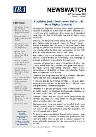 NEWSWATCH
                                                                             11th November 2011
                                                                                Volume 11; Issue 43



In this Issue:
                              Kingfisher Seeks Government Bailout, 40
                                       More Flights Cancelled
  Kingfisher Seeks
  Government                 Beleaguered Kingfisher Airlines today sought government
  Bailout, 40 More           help for a bailout on a day when its shares crashed to a
  Flights Cancelled          record low amid continuing debt fears, as it cancelled
                             more flights for the fifth straight day with 40 flights being
  China's MA600 to
  Make International         withdrawn.
  Debut                      With his cash-strapped airline hitting an air pocket, Owner
  Aeroflot to buy           Vijay Mallya made an urgent request to Finance Minister
  A320s, SSJ-100s            Pranab Mukherjee and Civil Aviation Minister Vayalar Ravi
  for Regionals              to help his carrier with infusion of funds through banks at
                             low interest rates, besides other concessions in line with
  Airbus Halts
  Production of              what Air India was getting, sources said today.
  Long-Haul A340             The stocks of the airline plunged to an all-time low to 19.1
  Aircraft                   per cent in early trading on the Bombay Stock Exchange to
  Airbus to Delay           a record low before recovering to 9.45 per cent.
  A350 By as Much            Hundreds of passengers were inconvenienced after the
  as Six Months
                             private airline went on a cancellation spree amid reports
  1st Airplane of           of travel agents not taking bookings. With today's
  Peach Aviation             cancellation of 40 flights, at least 160 scheduled flights
  Arrives at Kansai          were not operated since Monday.
  Airport
                             Observing that Kingfisher was "facing a problem", Ravi said
  ILFC Secures Sale-        Mallya had met him and explained the problem.
  Leaseback Deal
  With American              "I will also talk to the Finance Minister ... (so that) some
  Airlines                   assistance from the lead banks is granted. ... Closing down
                             of flights affects the travelling public.”
  Qatar Airways
  Hints at ‘Major’           "Whether it is private or public sector is immaterial. It is
  Order For Airshow          an Indian carrier. He could not get financial assistance, so
  CIT Announces
                             he talked to me," Ravi told reporters here.
  Order With                 However, there was no official word immediately on
  Embraer For Up to          whether any step was being taken on Mallya's request,
  30 E-Jets
                             which he made earlier this week.
  IBA Group News            Ravi's comments drew sharp criticism from BJP leader and
                             former Finance Minister Yashwant Sinha, who said there
                             was "no case for a government bailout for Kingfisher. We
      IBA Group Ltd.         cannot support such a step."
         IBA House
       7 The Crescent        Congress spokesperson Manish Tewari said it remains to be
    Leatherhead, Surrey
         KT22 8DY
                             seen whether in a market economy the government will
      United Kingdom         walk the extra mile to bail out a private company or
  Tel: +44 (0) 1372 224488   should allow the shake-out to take place and the fittest to
  Fax: +44 (0) 1372 224489
     www.ibagroup.com
                             survive".
                             Source: deccanherald.com – 11th November 2011

                                                 Page 1
 