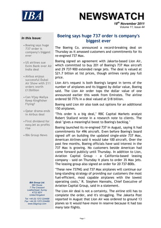 NEWSWATCH
                                                                       18th November 2011
                                                                           Volume 11; Issue 44



In this Issue:
                              Boeing says huge 737 order is company's
                                            biggest ever
  Boeing says huge
  737 order is               The Boeing Co. announced a record-breaking deal on
  company's biggest          Thursday as it amassed customers and commitments for its
  ever                       re-engined 737 Max.

  US airlines sue           Boeing signed an agreement with Jakarta-based Lion Air,
  Exim Bank over Air         which committed to buy 201 of Boeing's 737 Max aircraft
  India deal                 and 29 737-900 extended range jets. The deal is valued at
                             $21.7 billion at list prices, though airlines rarely pay full
  Airbus enjoys             price.
  successful Dubai
  Air Show with 211          Lion Air's request is both Boeing's largest in terms of the
  orders worth               number of airplanes and its biggest by dollar value, Boeing
  £13billion                 said. The Lion Air order tops the dollar value of one
                             announced earlier this week from Emirates. The airline
  Can Vijay Mallya
  Keep Kingfisher            ordered 50 777s in a deal valued at $18 billion.
  Flying?                    Boeing said Lion Air also took out options for an additional
                             150 airplanes.
  Qatar drama ends
  in Airbus deal             "This order is a big deal," RBC Capital Markets analyst
                             Robert Stallard wrote in a research note to clients. The
  First dividend for        deal "gives a meaningful boost to Boeing's backlog."
  easyJet as profits
  rise                       Boeing launched its re-engined 737 in August, saying it had
                             commitments for 496 aircraft. Even before Boeing's board
  IBA Group News            signed off on building the updated single-aisle 737 Max,
                             American Airlines said it would take 100 aircraft. Over the
                             past few months, Boeing officials have said interest in the
                             737 Max is growing. No customers beside American had
                             come forward publicly until Thursday. In addition to Lion,
                             Aviation Capital Group - a California-based leasing
                             company - said on Thursday it plans to order 35 Max jets.
                             The leasing group also signed an order for 20 737-800s.
                             "These new 737NG and 737 Max airplanes will continue our
                             long-standing strategy of providing our customers the most
                             fuel-efficient, most capable airplanes with the lowest
      IBA Group Ltd.         operating costs," R. Stephen Hannahs, Chief Executive of
         IBA House
       7 The Crescent
                             Aviation Capital Group, said in a statement.
    Leatherhead, Surrey
         KT22 8DY
                             The Lion Air deal is not a certainty. The airline still has to
      United Kingdom         complete the order, and it's struggling. The Jakarta Post
  Tel: +44 (0) 1372 224488   reported in August that Lion Air was ordered to ground 13
  Fax: +44 (0) 1372 224489
     www.ibagroup.com        planes so it would have more in reserve because it had too
                             many late flights.


                                              Page 1
 