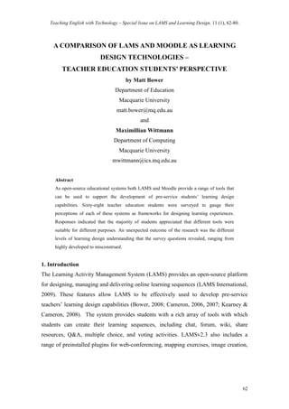 Teaching English with Technology – Special Issue on LAMS and Learning Design, 11 (1), 62-80.

A COMPARISON OF LAMS AND MOODLE AS LEARNING
DESIGN TECHNOLOGIES –
TEACHER EDUCATION STUDENTS’ PERSPECTIVE
by Matt Bower
Department of Education
Macquarie University
matt.bower@mq.edu.au
and
Maximillian Wittmann
Department of Computing
Macquarie University
mwittmann@ics.mq.edu.au

Abstract
As open-source educational systems both LAMS and Moodle provide a range of tools that
can be used to support the development of pre-service students’ learning design
capabilities. Sixty-eight teacher education students were surveyed to gauge their
perceptions of each of these systems as frameworks for designing learning experiences.
Responses indicated that the majority of students appreciated that different tools were
suitable for different purposes. An unexpected outcome of the research was the different
levels of learning design understanding that the survey questions revealed, ranging from
highly developed to misconstrued.

1. Introduction
The Learning Activity Management System (LAMS) provides an open-source platform
for designing, managing and delivering online learning sequences (LAMS International,
2009). These features allow LAMS to be effectively used to develop pre-service
teachers’ learning design capabilities (Bower, 2008; Cameron, 2006, 2007; Kearney &
Cameron, 2008). The system provides students with a rich array of tools with which
students can create their learning sequences, including chat, forum, wiki, share
resources, Q&A, multiple choice, and voting activities. LAMSv2.3 also includes a
range of preinstalled plugins for web-conferencing, mapping exercises, image creation,

62

 