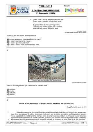 VOLUME I
LÍNGUA PORTUGUESA
2º Segmento (2013)
PROJETO (CON)SEGUIR – Volume 1 – 2º Segmento 93 LÍNGUA PORTUGUESA - 2013
10 Quem sabe a morte, angústia de quem vive
Quem sabe a solidão, fim de quem ama
Eu possa dizer do meu amor (que tive):
Que não seja imortal, posto que é chama
Mas que seja infinito enquanto dure.
Vinícius de Moraes
(http://www.pensador.info/soneto_do_amor_eterno/)
Da leitura dos dois textos, entende-se que
(A) ambos possuem a mesma visão sobre o amor.
(B) o texto II complementa o texto I.
(C) o texto II questiona o texto I.
(D) o texto II possui visão oposta sobre o amor.
3)
(http://www.google.com.br/images)
A leitura da charge indica que o mercado de trabalho está
(A) estático.
(B) amplo.
(C) reduzido.
(D) intenso.
4)
OUVIR MÚSICA NO TRABALHO PREJUDICA MESMO A PRODUTIVIDADE
Thiago Perin, 4 de agosto de 2010
1
5
(Essa é pra esconder do chefe.) Psicólogos da Universidade de Wales, no Reino Unido, apareceram
para dizer que, apesar de várias pesquisas mostrarem que a música tem vários efeitos positivos sobre a
nossa capacidade mental (memória, atenção etc.), as empresas que proíbem os fones de ouvido durante o
expediente estão certinhas: de acordo com eles, a música não faz bem nenhum à produtividade. E isso seja
a sua banda do coração tocando no iPod ou o som daquele hit pavoroso do rádio vindo lá de não sei onde.
 