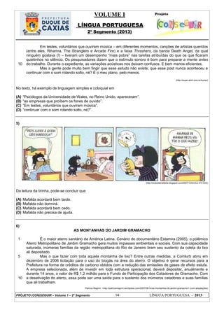 VOLUME I
LÍNGUA PORTUGUESA
2º Segmento (2013)
PROJETO (CON)SEGUIR – Volume 1 – 2º Segmento 94 LÍNGUA PORTUGUESA - 2013
10
Em testes, voluntários que ouviram música – em diferentes momentos, canções de artistas queridos
(entre eles, Rihanna, The Stranglers e Arcade Fire) e a faixa Thrashers, da banda Death Angel, da qual
ninguém gostava (!) – tiveram um desempenho ―mais pobre‖ nas tarefas atribuídas do que os que ficaram
quietinhos no silêncio. Os pesquisadores dizem que o estímulo sonoro é bom para preparar a mente antes
do trabalho. Durante o expediente, as variações acústicas nos deixam confusos. E bem menos eficientes.
Mas a gente pode muito bem fingir que esse estudo não existe, que esse post nunca aconteceu e
continuar com o som rolando solto, né? É o meu plano, pelo menos.
(http://super.abril.com.br/home/)
No texto, há exemplo de linguagem simples e coloquial em
(A) ―Psicólogos da Universidade de Wales, no Reino Unido, apareceram‖.
(B) ―as empresas que proíbem os fones de ouvido‖.
(C) ―Em testes, voluntários que ouviram música‖.
(D) ―continuar com o som rolando solto, né?‖.
5)
(http://clubedamafalda.blogspot.com/2007/12/tirinha-413.html)
Da leitura da tirinha, pode-se concluir que
(A) Mafalda acordará bem tarde.
(B) Mafalda não dormirá.
(C) Mafalda acordará bem cedo.
(D) Mafalda não precisa de ajuda.
6)
AS MONTANHAS DO JARDIM GRAMACHO
1
5
10
É o maior aterro sanitário da América Latina. Cenário do documentário Estamira (2005), o polêmico
Aterro Metropolitano de Jardim Gramacho gera muitos impasses ambientais e sociais. Com sua capacidade
saturada, inúmeras famílias da região metropolitana do Rio de Janeiro tiram seu sustento da coleta do lixo
ali depositado.
Mas o que fazer com toda aquela montanha de lixo? Entre outras medidas, a Comlurb abriu em
dezembro de 2006 licitação para o uso do biogás na área do aterro. O objetivo é gerar recursos para a
Prefeitura na forma de créditos de carbono obtidos com a redução das emissões de gases de efeito estufa.
A empresa selecionada, além de investir em toda estrutura operacional, deverá depositar, anualmente e
durante 14 anos, o valor de R$ 1,2 milhão para o Fundo de Participação dos Catadores de Gramacho. Com
a desativação do aterro, essa pode ser uma saída para o sustento dos inúmeros catadores e suas famílias
que ali trabalham.
Patricia Magrini. <http://patriciamagrini.wordpress.com/2007/08/14/as-montanhas-do-jardim-gramacho/> (com adaptações)
 