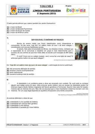 VOLUME I
LÍNGUA PORTUGUESA
2º Segmento (2013)
PROJETO (CON)SEGUIR – Volume 1 – 2º Segmento 95 LÍNGUA PORTUGUESA - 2013
O texto permite afirmar que o aterro sanitário de Jardim Gramacho é
(A) o maior do Brasil.
(B) o maior da Baixada Fluminense.
(C) o maior de Duque de Caxias.
(D) o maior da América Latina.
___________________________________________________________________________________________
7)
SER SOCIÁVEL É SINÔNIMO DE RIQUEZA
1
5
Alunos do ensino médio que foram classificados como cooperativos e
conscientes, há dez anos, hoje têm um salário maior do que o de seus colegas –
considerados com poucas habilidades sociais.
O estudo, feito pela Universidade de Illinois, nos Estados Unidos, contesta que
a capacidade de se comunicar e trabalhar em grupo é mais determinante para o
sucesso da sua carreira do que tirar notas altas na escola (com exceção do Bill Gates,
claro).
E você? Como era no colégio (isolado, nerd, nunca fez uma lição de casa)? E
acha que ganha melhor do que seus colegas?
Nina Weingrill (http://super.abril.com.br/blogs/cienciamaluca/ser-sociavel-e-sinonimo-de-riqueza/)
Em ―hoje têm um salário maior do que o de seus colegas‖, a eliminação do termo sublinhado
(A) não provocaria alteração de sentido.
(B) tornaria o trecho incompreensível.
(C) seria inadmissível.
(D) causaria mudança total de sentido.
___________________________________________________________________________________________
8)
1
5
A obesidade é um problema grave e deve ser encarado com cuidado. Se você está ou conhece
alguém que esteja acima do peso, deve procurar ajuda médica, pois as causas da obesidade podem ter
diversas origens desde hábitos irregulares até fatores genéticos e hormonais. Quanto mais cedo for tratado,
maiores são as chances de cura. Mas não se esqueça que o mais importante é estarmos de bem com nós
mesmos. Ter um corpo legal depende do equilíbrio emocional e uma mente consciente.
Ivana Silva e Cássia Nunes
(http://www.fiocruz.br/biosseguranca/Bis/infantil/obesidade-infantil.htm)
As autoras defendem a ideia de que
(A) a obesidade é uma questão de estética.
(B) a obesidade tem sempre fator genético.
(C) a obesidade é uma doença.
(D) a obesidade é causada por maus hábitos.
 