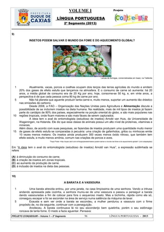 VOLUME I
LÍNGUA PORTUGUESA
2º Segmento (2013)
PROJETO (CON)SEGUIR – Volume 1 – 2º Segmento 96 LÍNGUA PORTUGUESA - 2013
9)
INSETOS PODEM SALVAR O MUNDO DA FOME E DO AQUECIMENTO GLOBAL?
Larvas de formigas, comercializadas em Isaan, na Tailândia
1
5
10
15
Atualmente, vacas, porcos e ovelhas ocupam dois terços das terras agrícolas do mundo e emitem
20% dos gases de efeito estufa que lançamos na atmosfera. E o consumo de carne só aumenta: há 20
anos, a média global de consumo era de 20 Kg por ano, hoje, consome-se 50 kg, e, em vinte anos, a
perspectiva é de que cada pessoa coma 80 kg de carne por ano.
Não há planeta que aguente produzir tanta carne e, muito menos, suportar um aumento tão drástico
nas emissões de carbono.
Desde 2008, a FAO – Organização das Nações Unidas para Agricultura e Alimentação discute a
possibilidade de se incluírem insetos na dieta humana. Na realidade, mais de mil tipos de insetos já fazem
parte do cardápio de 80% dos países, especialmente na porção oriental do globo, e são mais populares nas
regiões tropicais, onde ficam maiores e são mais fáceis de serem capturados.
A ideia tem o aval do entomologista (estudioso de insetos) Arnold van Huis, da Universidade de
Wageningen, na Holanda. Ele diz que essa classe de animais possui um alto nível de proteínas, vitaminas e
minerais.
Além disso, de acordo com suas pesquisas, as fazendas de insetos produzem uma quantidade muito menor
de gases de efeito estufa se comparadas à pecuária: uma criação de gafanhotos, grilos ou minhocas emite
10 vezes menos metano. Os insetos ainda produzem 300 vezes menos óxido nitroso, que também tem
efeito estufa, e muito menos amônia, comum nas criações de porcos e aves.
Thays Prado <http://super.abril.com.br/blogs/planeta/insetos-podem-salvar-o-mundo-da-fome-e-do-aquecimento-global/> (com adaptações)
Em ―A ideia tem o aval do entomologista (estudioso de insetos) Arnold van Huis‖, a expressão sublinhada se
refere
(A) à diminuição do consumo de carne.
(B) à criação de insetos em zonas tropicais.
(C) ao aumento da produção de carne.
(D) à inclusão de insetos na dieta das pessoas.
10)
A BARATA E A VASSOURA
1
5
Uma barata atrevida entrou, por uma janela, na casa limpíssima de uma senhora. Vendo a intrusa
andando apressada pela cozinha, a senhora muniu-se de uma vassoura e passou a perseguir a barata
dando vassouradas a fim de colocar para fora o asqueroso inseto. Mas a bichinha, rápida como ela só,
conseguiu escapar e foi se esconder na área de serviço numa saliência da máquina de lavar.
Exausta e sem ver onde a barata se escondeu, a mulher pendurou a vassoura com o firme
propósito de, no dia seguinte, continuar com a perseguição.
Anoiteceu. A barata continuava lá no seu esconderijo bem quietinha, porém o seu estômago
roncava de tanta fome. O medo a fazia aguentar. Pensava:
 