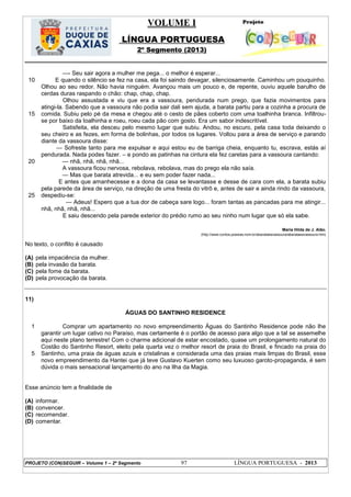VOLUME I
LÍNGUA PORTUGUESA
2º Segmento (2013)
PROJETO (CON)SEGUIR – Volume 1 – 2º Segmento 97 LÍNGUA PORTUGUESA - 2013
10
15
20
25
—- Seu sair agora a mulher me pega... o melhor é esperar...
E quando o silêncio se fez na casa, ela foi saindo devagar, silenciosamente. Caminhou um pouquinho.
Olhou ao seu redor. Não havia ninguém. Avançou mais um pouco e, de repente, ouviu aquele barulho de
cerdas duras raspando o chão: chap, chap, chap.
Olhou assustada e viu que era a vassoura, pendurada num prego, que fazia movimentos para
atingi-la. Sabendo que a vassoura não podia sair dali sem ajuda, a barata partiu para a cozinha a procura de
comida. Subiu pelo pé da mesa e chegou até o cesto de pães coberto com uma toalhinha branca. Infiltrou-
se por baixo da toalhinha e roeu, roeu cada pão com gosto. Era um sabor indescritível.
Satisfeita, ela desceu pelo mesmo lugar que subiu. Andou, no escuro, pela casa toda deixando o
seu cheiro e as fezes, em forma de bolinhas, por todos os lugares. Voltou para a área de serviço e parando
diante da vassoura disse:
— Sofreste tanto para me expulsar e aqui estou eu de barriga cheia, enquanto tu, escrava, estás aí
pendurada. Nada podes fazer. – e pondo as patinhas na cintura ela fez caretas para a vassoura cantando:
— nhã, nhã, nhã, nhã...
A vassoura ficou nervosa, rebolava, rebolava, mas do prego ela não saía.
— Mas que barata atrevida... e eu sem poder fazer nada...
E antes que amanhecesse e a dona da casa se levantasse e desse de cara com ela, a barata subiu
pela parede da área de serviço, na direção de uma fresta do vitrô e, antes de sair e ainda rindo da vassoura,
despediu-se:
— Adeus! Espero que a tua dor de cabeça sare logo... foram tantas as pancadas para me atingir...
nhã, nhã, nhã, nhã...
E saiu descendo pela parede exterior do prédio rumo ao seu ninho num lugar que só ela sabe.
Maria Hilda de J. Alão.
(http://www.contos.poesias.nom.br/abarataeavassoura/abarataeavassoura.htm)
No texto, o conflito é causado
(A) pela impaciência da mulher.
(B) pela invasão da barata.
(C) pela fome da barata.
(D) pela provocação da barata.
11)
ÁGUAS DO SANTINHO RESIDENCE
1
5
Comprar um apartamento no novo empreendimento Águas do Santinho Residence pode não lhe
garantir um lugar cativo no Paraíso, mas certamente é o portão de acesso para algo que a tal se assemelhe
aqui neste plano terrestre! Com o charme adicional de estar encostado, quase um prolongamento natural do
Costão do Santinho Resort, eleito pela quarta vez o melhor resort de praia do Brasil, e fincado na praia do
Santinho, uma praia de águas azuis e cristalinas e considerada uma das praias mais limpas do Brasil, esse
novo empreendimento da Hantei que já teve Gustavo Kuerten como seu luxuoso garoto-propaganda, é sem
dúvida o mais sensacional lançamento do ano na Ilha da Magia.
Esse anúncio tem a finalidade de
(A) informar.
(B) convencer.
(C) recomendar.
(D) comentar.
 