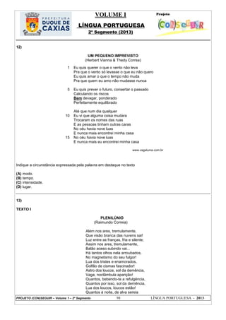 VOLUME I
LÍNGUA PORTUGUESA
2º Segmento (2013)
PROJETO (CON)SEGUIR – Volume 1 – 2º Segmento 98 LÍNGUA PORTUGUESA - 2013
12)
UM PEQUENO IMPREVISTO
(Herbert Vianna & Thedy Correa)
Indique a circunstância expressada pela palavra em destaque no texto
(A) modo.
(B) tempo.
(C) intensidade.
(D) lugar.
13)
TEXTO I
PLENILÚNIO
(Raimundo Correia)
Além nos ares, tremulamente,
Que visão branca das nuvens sai!
Luz entre as franças, fria e silente;
Assim nos ares, tremulamente,
Balão aceso subindo vai...
Há tantos olhos nela arroubados,
No magnetismo do seu fulgor!
Lua dos tristes e enamorados,
Golfão de cismas fascinador!
Astro dos loucos, sol da demência,
Vaga, noctâmbula aparição!
Quantos, bebendo-te a refulgência,
Quantos por isso, sol da demência,
Lua dos loucos, loucos estão!
Quantos à noite, de alva sereia
1
5
10
15
Eu quis querer o que o vento não leva
Pra que o vento só levasse o que eu não quero
Eu quis amar o que o tempo não muda
Pra que quem eu amo não mudasse nunca
Eu quis prever o futuro, consertar o passado
Calculando os riscos
Bem devagar, ponderado
Perfeitamente equilibrado
Até que num dia qualquer
Eu vi que alguma coisa mudara
Trocaram os nomes das ruas
E as pessoas tinham outras caras
No céu havia nove luas
E nunca mais encontrei minha casa
No céu havia nove luas
E nunca mais eu encontrei minha casa
www.vagalume.com.br
 