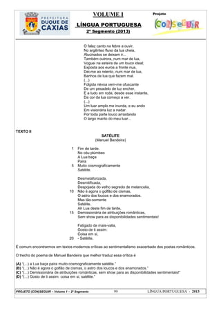VOLUME I
LÍNGUA PORTUGUESA
2º Segmento (2013)
PROJETO (CON)SEGUIR – Volume 1 – 2º Segmento 99 LÍNGUA PORTUGUESA - 2013
O falaz canto na febre a ouvir,
No argênteo fluxo da lua cheia,
Alucinados se deixam ir...
Também outrora, num mar de lua,
Voguei na esteira de um louco ideal;
Exposta aos euros a fronte nua,
Dei-me ao relento, num mar de lua,
Banhos de lua que fazem mal.
(...)
Fúlgida névoa vem-me ofuscante
De um pesadelo de luz encher,
E a tudo em roda, desde esse instante,
Da cor da lua começo a ver.
(...)
Um luar amplo me inunda, e eu ando
Em visionária luz a nadar.
Por toda parte louco arrastando
O largo manto do meu luar...
TEXTO II
SATÉLITE
(Manuel Bandeira)
1
5
10
15
20
Fim de tarde.
No céu plúmbeo
A Lua baça
Paira
Muito cosmograficamente
Satélite.
Desmetaforizada,
Desmitificada,
Despojada do velho segredo de melancolia,
Não é agora o golfão de cismas,
O astro dos loucos e dos enamorados.
Mas tão-somente
Satélite.
Ah Lua deste fim de tarde,
Demissionária de atribuições românticas,
Sem show para as disponibilidades sentimentais!
Fatigado de mais-valia,
Gosto de ti assim:
Coisa em si,
- Satélite.
É comum encontrarmos em textos modernos críticas ao sentimentalismo exacerbado dos poetas românticos.
O trecho do poema de Manuel Bandeira que melhor traduz essa crítica é
(A) ―(...) a Lua baça paira muito cosmograficamente satélite.‖
(B) ―(...) Não é agora o golfão de cismas, o astro dos loucos e dos enamorados.‖
(C) ―(...) Demissionária de atribuições românticas, sem show para as disponibilidades sentimentais!‖
(D) ―(...) Gosto de ti assim: coisa em si, satélite.‖
 
