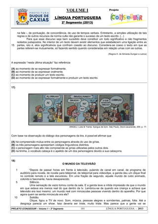 VOLUME I
LÍNGUA PORTUGUESA
2º Segmento (2013)
PROJETO (CON)SEGUIR – Volume 1 – 2º Segmento 101 LÍNGUA PORTUGUESA - 2013
15
na fala -, de pontuação, de concordância, de uso de tempos verbais. Entretanto, a simples utilização de tais
regras e de outros recursos da norma culta não garante o sucesso de um texto escrito. (...)
Para que esse discurso seja bem sucedido deve constituir um todo significativo e não fragmentos
isolados justapostos. No interior de um texto devem existir elementos que estabelecem uma ligação entre as
partes, isto é, elos significativos que confiram coesão ao discurso. Considera-se coeso o texto em que as
partes referem-se mutuamente, só fazendo sentido quando consideradas em relação umas com as outras.
(Regina H. de Almeida Durigan e outros)
A expressão ―nesta última situação‖ faz referência
(A) ao momento de se expressar formalmente.
(B) ao momento de se expressar oralmente.
(C) ao momento de produzir um texto escrito.
(D) ao momento de se expressar formalmente e produzir um texto escrito.
17)
ANGELI. Luke & Tranta: Sangue de bom. São Paulo, Devir/Jacarandá, 200. p. 17.
Com base na observação do diálogo dos personagens da tira, é possível afirmar que
(A) há compreensão mútua entre os personagens através do uso de gírias.
(B) os três personagens apresentam códigos linguísticos distintos.
(C) o personagem mais alto não compreende as gírias utilizadas pelos outros dois.
(D) na tirinha, o vocábulo cabeça é o apelido de um dos personagens devido a sua cabeçorra.
18)
O MUNDO DA TELEVISÃO
1
5
10
―Depois de passar horas em frente à televisão, pulando de canal em canal, de programa de
auditório para novela, de novela para telejornal, de telejornal para videoclipe, a garota deu um clique final
no controle remoto e a tela escureceu. Em uma fração de segundo, aquele mundo de cubo animado,
colorido e fascinante, havia desaparecido.
Silêncio.
Uma sensação de vazio tomou conta da sala. E a garota teve a nítida impressão de que o mundo
em que estava era menos real do que dentro da tv. Lembrou-se de quando era criança e achava que
televisão era isso mesmo: um mundo real com minúsculas pessoas vivendo dentro do aparelho. Por que
agora quem se sentia minúscula era ela?
Solidão.
Clique, ligou a TV de novo. Som, música, pessoas alegres e sorridentes, palmas, folia. Até a
desgraça parecia um show. Isso deveria ser triste, muito triste. Mas parece que a gente vai se
 