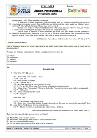 VOLUME I
LÍNGUA PORTUGUESA
2º Segmento (2013)
PROJETO (CON)SEGUIR – Volume 1 – 2º Segmento 102 LÍNGUA PORTUGUESA - 2013
15
20
acostumando... Não! Clique, desligou novamente.
A sala vazia, o chiado do silêncio. O ato de desligar abria um espaço em sua cabeça e era em si
mesma que começava a pensar. Seus problemas, sua rotina mecânica e sem graça, sua vida sem sabor,
era isso! A vida na tela tinha sabor. Clique, ligou outra vez. (...)
Nossa, suas costas já estavam doendo de tanto sofá. Clique, desligou. Além do mais, ela não era
a única. Conhecia muita gente que ligava a tv assim que chegava em casa.
Clique. Ligou a televisão e ficou pensando que daria tudo para entrar naquele aparelho e
pertencer àquele mundo, ainda que só por um dia. E de lá de dentro olharia para a menina aqui fora,
sentada no sofá. Quem sabe assim gostaria mais dela, se sentia um pouquinho especial...‖
(POLIZZI, Valéria. Papo de Garota. Ed. Símbolo e Ed. Nome da Rosa. SP, 2001. p. 25-27)
Observe o seguinte período:
―Até a desgraça parecia um show. Isso deveria ser triste, muito triste. Mas parece que a gente vai se
acostumando,...‖
A oração em destaque estabelece em relação à oração anterior uma ideia de
(A) adição.
(B) alternância.
(C) oposição.
(D) conclusão.
19)
DUAS-PEÇAS
1
5
10
15
Pai e filha, 1951, 52, por aí.
PAI - Minha filha, você vai usar ... isso?
FILHA – Vou, pai.
PAI – Mas aparece o umbigo!
FILHA – Que que tem ?
PAI – Você vai andar por aí com o umbigo de fora?
FILHA – Por aí, não. Só na praia. Todo mundo está usando duas-peças, pai.
PAI – Minha filha... Pelo seu pai. Pelo nome da família. Pelo seu bom nome. Use maiô de uma peça só.
FILHA – Não quero!
PAI – Então este ano não tem praia!
FILHA – Mas pai!
Pai e filha, 1986.
FILHA – Pai, vou usar maiô de uma peça.
Pai – Muito bem, minha filha. Gostei da sua independência. Por que ser como todas as outras? Uma
peça. Ótimo. Você até vai chamar mais atenção.
FILHA – Só não decidi ainda qual das duas, a de cima ou a de baixo.
VERÍSSIMO, Luís Fernando. Mais comédias para ler na escola. Rio de Janeiro: objetiva, 2008. p.83
Qual frase foi responsável por gerar o humor na história?
(A) ―Minha filha, você vai usar ...isso?‖
(B) ―Minha filha...Pelo seu pai. Pelo nome da família. Pelo seu nome.‖
(C) ―Pai, vou usar maiô de uma peça.‖
(D) ―Só não decidi ainda qual das duas, a de cima ou a de baixo.‖
 