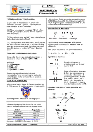 VOLUME I
MATEMÁTICA
2º Segmento (2013)
PROJETO (CON)SEGUIR – Volume 1 – 2º Segmento 5 MATEMÁTICA - 2013
PROBLEMAS ENVOLVENDO ADIÇÃO
Ex1) Ao redor da mesa da sala de jantar, estão
sentados 4 garotos e 7 garotas. Quantas pessoas
estão sentadas ao redor da mesa?
Ex2) Maria comprou uma boneca por R$ 4,00 e ficou
com R$ 7,00 na carteira. Quanto dinheiro ela tinha
antes da compra?
Ex3) Carlos tem 4 anos. Maria é 7 anos mais velha que
Carlos. Quantos anos tem Maria?
Ex4) José jogou hoje duas vezes ―taso‖. No 1
o
jogo ele
não lembra o que aconteceu. No 2
o
jogo ele perdeu 4
tasos. Ao contar seus tasos ele viu que ganhou hoje 7
tasos. Ele ganhou ou perdeu no 1
o
jogo? Quantos
tasos?
O que estes problemas têm em comum?
A resposta. Observe que a solução de ambos é o
resultado da adição de 4 com 7 (4 + 7 = 11)
Respostas:
Ex. 1) 11 pessoas
Ex. 2) R$ 11,00
Ex. 3) 11 anos
Ex. 4) Ganhou 11 tasos
Observe que a adição pode ter inúmeras
interpretações. Tente sempre imaginar a situação
ocorrendo para melhor compreender as questões.
Vamos exercitar:
EXERCÍCIOS DE FIXAÇÃO:
09) O time de futebol Duque de Caxias, durante o ano
de 2002, venceu 32 partidas, empatou 15 e perdeu 20.
Quantas partidas o Duque de Caxias jogou?
10) Determine a soma das populações das quatro
maiores capitais brasileiras, apresentadas a seguir.
Cidade População
São Paulo 11.037.593
Rio de Janeiro 6.186.710
Salvador 2.998.056
Belo Horizonte 2.452.617
Fonte: http://www.ibge.gov.br/cidadesat/link.php
Acesso em 06/09/2010 (Contagem de 2009)
11) O professor Zenão, ao receber seu salário, pagou
R$ 525,00 de aluguel, R$ 430,00 de alimentação, R$
316,00 de gastos gerais e ainda sobraram R$ 267,00.
Quanto Zenão recebeu de salário?
SUBTRAÇÃO DE NATURAIS:
Tratando-se de números naturais, só é possível
subtrair quando o minuendo for maior ou igual ao
subtraendo.
Obs: Adição e Subtração são operações inversas.
Ex: 34 – 11 = 23 e 23 + 11 = 34
Algoritmo da Subtração
Primeiro subtraímos as
unidades,mas 2 não dá para
subtrair de 6
Então o 5 cede uma dezena ao
2. Com isso o cinco passa a
representar 4 dezenas e o 2
(unidade) junto com a dezena
que ―ganhou‖ passa a ser 12.
Daí (12 – 6 = 6 unidades) e
(4 – 3 = 1 dezena). 1 dezena
mais 6 unidades, resulta em 16.
Observe a subtração na forma polinomial dos
números:
 