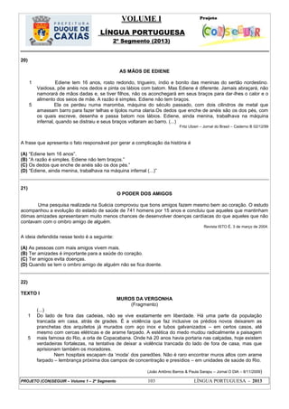 VOLUME I
LÍNGUA PORTUGUESA
2º Segmento (2013)
PROJETO (CON)SEGUIR – Volume 1 – 2º Segmento 103 LÍNGUA PORTUGUESA - 2013
20)
AS MÃOS DE EDIENE
1
5
Ediene tem 16 anos, rosto redondo, trigueiro, índio e bonito das meninas do sertão nordestino.
Vaidosa, põe anéis nos dedos e pinta os lábios com batom. Mas Ediene é diferente. Jamais abraçará, não
namorará de mãos dadas e, se tiver filhos, não os aconchegará em seus braços para dar-lhes o calor e o
alimento dos seios de mãe. A razão é simples. Ediene não tem braços.
Ela os perdeu numa maromba, máquina do século passado, com dois cilindros de metal que
amassam barro para fazer telhas e tijolos numa olaria.Os dedos que enche de anéis são os dos pés, com
os quais escreve, desenha e passa batom nos lábios. Ediene, ainda menina, trabalhava na máquina
infernal, quando se distraiu e seus braços voltaram ao barro. (...)
Fritz Utzeri – Jornal do Brasil – Caderno B 02/12/99
A frase que apresenta o fato responsável por gerar a complicação da história é
(A) ―Ediene tem 16 anos‖.
(B) ―A razão é simples. Ediene não tem braços.‖
(C) Os dedos que enche de anéis são os dos pés.‖
(D) ―Ediene, ainda menina, trabalhava na máquina infernal (...)‖
21)
O PODER DOS AMIGOS
Uma pesquisa realizada na Suécia comprovou que bons amigos fazem mesmo bem ao coração. O estudo
acompanhou a evolução do estado de saúde de 741 homens por 15 anos e concluiu que aqueles que mantinham
ótimas amizades apresentaram muito menos chances de desenvolver doenças cardíacas do que aqueles que não
contavam com o ombro amigo de alguém.
Revista ISTO É, 3 de março de 2004.
A ideia defendida nesse texto é a seguinte:
(A) As pessoas com mais amigos vivem mais.
(B) Ter amizades é importante para a saúde do coração.
(C) Ter amigos evita doenças.
(D) Quando se tem o ombro amigo de alguém não se fica doente.
22)
TEXTO I
MUROS DA VERGONHA
(Fragmento)
1
5
(...)
Do lado de fora das cadeias, não se vive exatamente em liberdade. Há uma parte da população
trancada em casa, atrás de grades. É a violência que faz inclusive os prédios novos deixarem as
pranchetas dos arquitetos já murados com aço inox e tubos galvanizados – em certos casos, até
mesmo com cercas elétricas e de arame farpado. A estética do medo mudou radicalmente a paisagem
mais famosa do Rio, a orla de Copacabana. Onde há 20 anos havia portaria nas calçadas, hoje existem
verdadeiras fortalezas, na tentativa de deixar a violência trancada do lado de fora de casa, mas que
aprisionam também os moradores.
Nem hospitais escapam da ‗moda‘ dos paredões. Não é raro encontrar muros altos com arame
farpado – lembrança próxima dos campos de concentração e presídios – em unidades de saúde do Rio.
(João Antônio Barros & Paula Sarapu – Jornal O DIA – 8/11/2009)
 
