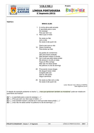VOLUME I
LÍNGUA PORTUGUESA
2º Segmento (2013)
PROJETO (CON)SEGUIR – Volume 1 – 2º Segmento 104 LÍNGUA PORTUGUESA - 2013
TEXTO II
MINHA ALMA
1
5
10
15
20
25
A minha alma está armada
E apontada para a cara
Do sossego
Pois paz sem voz
Não é paz é medo
Às vezes eu falo
com a vida
Às vezes é ela quem diz
Qual a paz que eu não
Quero conservar
Para tentar ser feliz
As grades do condomínio
São para trazer proteção
Mas também trazem a dúvida
Se é você que está nessa prisão
Me abrace e me dê um beijo
Faça um filho comigo
Mas não me deixe sentar
Na poltrona no dia de domingo
Procurando novas drogas
De aluguel nesse vídeo
Coagido pela paz
Que eu não quero
Seguir admitindo
Às vezes eu falo com a vida
Às vezes é ela quem diz
(Letra: Marcelo Yuka e Música O RAPPA)
www.vagalume.com.br
A relação de oposição existente no trecho ―(...) mas que aprisionam também os moradores‖ pode ser notada em
qual trecho da música?
(A) ―(...) e apontada para a cara do sossego (...).‖
(B) ―(...) Pois paz sem voz não é paz é medo (...).‖
(C) ―(...) mas também trazem a dúvida se é você que está nessa prisão (...).‖
(D) ―(...) mas não me deixe sentar na poltrona no dia de domingo (...).‖
 