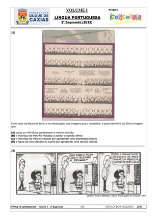 VOLUME I
LÍNGUA PORTUGUESA
2º Segmento (2013)
PROJETO (CON)SEGUIR – Volume 1 – 2º Segmento 105 LÍNGUA PORTUGUESA - 2013
23)
Com base na leitura do texto e na observação das imagens que o compõem, é possível inferir da última imagem
que
(A) todas os indivíduos apresentam a mesma opinião.
(B) o indivíduo do meio foi induzido a aceitar a opinião alheia.
(C) o indivíduo do meio é criticado por apresentar uma expressão própria.
(D) a figura do meio desafia os outros por apresentar uma opinião distinta.
___________________________________________________________________________________________
24)
QUINO, Toda a Mafalda. Lisboa, Publicações D. Quixote, 1987
 