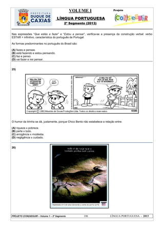 VOLUME I
LÍNGUA PORTUGUESA
2º Segmento (2013)
PROJETO (CON)SEGUIR – Volume 1 – 2º Segmento 106 LÍNGUA PORTUGUESA - 2013
Nas expressões ―Que estás a fazer‖ e ―Estou a pensar‖, verifica-se a presença da construção verbal: verbo
ESTAR + infinitivo, característica do português de Portugal.
As formas predominantes no português do Brasil são:
(A) fazes e pensas.
(B) está fazendo e estou pensando.
(C) faz e penso.
(D) vai fazer e irei pensar.
25)
O humor da tirinha se dá, justamente, porque Chico Bento não estabelece a relação entre:
(A) riqueza x pobreza.
(B) parte x todo.
(C) arrogância x modéstia.
(D) negligência x cuidado.
26)
 