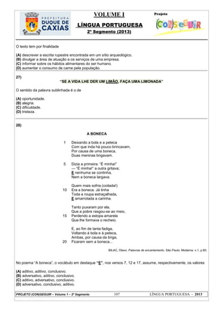 VOLUME I
LÍNGUA PORTUGUESA
2º Segmento (2013)
PROJETO (CON)SEGUIR – Volume 1 – 2º Segmento 107 LÍNGUA PORTUGUESA - 2013
O texto tem por finalidade
(A) descrever a escrita rupestre encontrada em um sítio arqueológico.
(B) divulgar a área de atuação e os serviços de uma empresa.
(C) informar sobre os hábitos alimentares do ser humano.
(D) aumentar o consumo de carne pela população.
27)
―SE A VIDA LHE DER UM LIMÃO, FAÇA UMA LIMONADA‖
O sentido da palavra sublinhada é o de
(A) oportunidade.
(B) alegria.
(C) dificuldade.
(D) tristeza.
28)
A BONECA
1
5
10
15
20
Deixando a bola e a peteca
Com que inda há pouco brincavam,
Por causa de uma boneca,
Duas meninas brigavam.
Dizia a primeira: ―É minha!‖
— ―É minha!― a outra gritava;
E nenhuma se continha,
Nem a boneca largava.
Quem mais sofria (coitada!)
Era a boneca. Já tinha
Toda a roupa estraçalhada,
E amarrotada a carinha.
Tanto puxaram por ela,
Que a pobre rasgou-se ao meio,
Perdendo a estopa amarela
Que lhe formava o recheio.
E, ao fim de tanta fadiga,
Voltando à bola e à peteca,
Ambas, por causa da briga,
Ficaram sem a boneca...
BILAC, Olavo. Palavras de encantamento. São Paulo: Moderna. v.1, p.60.
No poema ―A boneca‖, o vocábulo em destaque ―E‖, nos versos 7, 12 e 17, assume, respectivamente, os valores
(A) aditivo, aditivo, conclusivo.
(B) adversativo, aditivo, conclusivo.
(C) aditivo, adversativo, conclusivo.
(D) adversativo, conclusivo, aditivo.
 