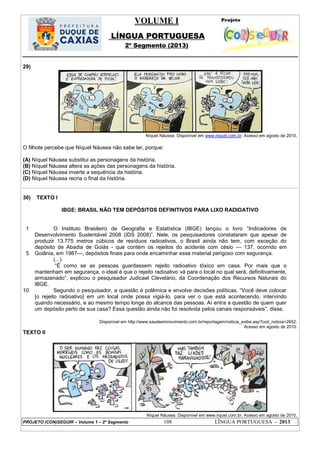 VOLUME I
LÍNGUA PORTUGUESA
2º Segmento (2013)
PROJETO (CON)SEGUIR – Volume 1 – 2º Segmento 108 LÍNGUA PORTUGUESA - 2013
29)
Níquel Náusea. Disponível em www.niquel.com.br. Acesso em agosto de 2010.
O filhote percebe que Níquel Náusea não sabe ler, porque:
(A) Níquel Náusea substitui as personagens da história.
(B) Níquel Náusea altera as ações das personagens da história.
(C) Níquel Náusea inverte a sequência da história.
(D) Níquel Náusea recria o final da história.
30) TEXTO I
IBGE: BRASIL NÃO TEM DEPÓSITOS DEFINITIVOS PARA LIXO RADIOATIVO
1
5
10
O Instituto Brasileiro de Geografia e Estatística (IBGE) lançou o livro ―Indicadores de
Desenvolvimento Sustentável 2008 (IDS 2008)‖. Nele, os pesquisadores constataram que apesar de
produzir 13.775 metros cúbicos de resíduos radioativos, o Brasil ainda não tem, com exceção do
depósito de Abadia de Goiás - que contém os rejeitos do acidente com césio — 137, ocorrido em
Goiânia, em 1987—, depósitos finais para onde encaminhar esse material perigoso com segurança.
(...)
―É como se as pessoas guardassem rejeito radioativo tóxico em casa. Por mais que o
mantenham em segurança, o ideal é que o rejeito radioativo vá para o local no qual será, definitivamente,
armazenado‖, explicou o pesquisador Judicael Clevelário, da Coordenação dos Recursos Naturais do
IBGE.
Segundo o pesquisador, a questão é polêmica e envolve decisões políticas. ―Você deve colocar
[o rejeito radioativo] em um local onde possa vigiá-lo, para ver o que está acontecendo, intervindo
quando necessário, e ao mesmo tempo longe do alcance das pessoas. Aí entra a questão de quem quer
um depósito perto de sua casa? Essa questão ainda não foi resolvida pelos canais responsáveis‖, disse.
Disponível em http://www.saudeemmovimento.com.br/reportagem/noticia_exibe.asp?cod_noticia=2652.
Acesso em agosto de 2010.
TEXTO II
Níquel Náusea. Disponível em www.nquel.com.br. Acesso em agosto de 2010.
 