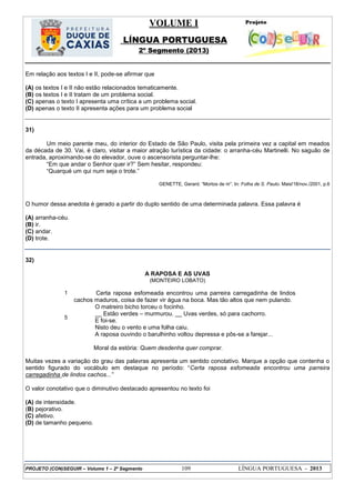 VOLUME I
LÍNGUA PORTUGUESA
2º Segmento (2013)
PROJETO (CON)SEGUIR – Volume 1 – 2º Segmento 109 LÍNGUA PORTUGUESA - 2013
Em relação aos textos I e II, pode-se afirmar que
(A) os textos I e II não estão relacionados tematicamente.
(B) os textos I e II tratam de um problema social.
(C) apenas o texto I apresenta uma crítica a um problema social.
(D) apenas o texto II apresenta ações para um problema social
31)
Um meio parente meu, do interior do Estado de São Paulo, visita pela primeira vez a capital em meados
da década de 30. Vai, é claro, visitar a maior atração turística da cidade: o arranha-céu Martinelli. No saguão de
entrada, aproximando-se do elevador, ouve o ascensorista perguntar-lhe:
―Em que andar o Senhor quer ir?‖ Sem hesitar, respondeu:
―Quarqué um qui num seja o trote.‖
GENETTE, Gerard. ―Mortos de rir‖. In: Folha de S. Paulo. Mais!18/nov./2001, p.6
O humor dessa anedota é gerado a partir do duplo sentido de uma determinada palavra. Essa palavra é
(A) arranha-céu.
(B) ir.
(C) andar.
(D) trote.
32)
A RAPOSA E AS UVAS
(MONTEIRO LOBATO)
1
5
Certa raposa esfomeada encontrou uma parreira carregadinha de lindos
cachos maduros, coisa de fazer vir água na boca. Mas tão altos que nem pulando.
O matreiro bicho torceu o focinho.
__ Estão verdes – murmurou. __ Uvas verdes, só para cachorro.
E foi-se.
Nisto deu o vento e uma folha caiu.
A raposa ouvindo o barulhinho voltou depressa e pôs-se a farejar...
Moral da estória: Quem desdenha quer comprar.
Muitas vezes a variação do grau das palavras apresenta um sentido conotativo. Marque a opção que contenha o
sentido figurado do vocábulo em destaque no período: ―Certa raposa esfomeada encontrou uma parreira
carregadinha de lindos cachos...”
O valor conotativo que o diminutivo destacado apresentou no texto foi
(A) de intensidade.
(B) pejorativo.
(C) afetivo.
(D) de tamanho pequeno.
 