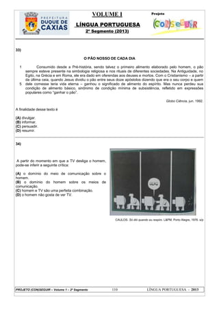 VOLUME I
LÍNGUA PORTUGUESA
2º Segmento (2013)
PROJETO (CON)SEGUIR – Volume 1 – 2º Segmento 110 LÍNGUA PORTUGUESA - 2013
33)
O PÃO NOSSO DE CADA DIA
1
5
Consumido desde a Pré-história, sendo talvez o primeiro alimento elaborado pelo homem, o pão
sempre esteve presente na simbologia religiosa e nos rituais de diferentes sociedades. Na Antiguidade, no
Egito, na Grécia e em Roma, ele era dado em oferendas aos deuses e mortos. Com o Cristianismo – a partir
da última ceia, quando Jesus dividiu o pão entre seus doze apóstolos dizendo que era o seu corpo e quem
dele comesse teria vida eterna – ganhou o significado de alimento do espírito. Mas nunca perdeu sua
condição de alimento básico, sinônimo de condição mínima de subsistência, refletido em expressões
populares como ―ganhar o pão‖.
Globo Ciência, jun. 1992.
A finalidade desse texto é
(A) divulgar.
(B) informar.
(C) persuadir.
(D) resumir.
34)
A partir do momento em que a TV desliga o homem,
pode-se inferir a seguinte crítica:
(A) o domínio do meio de comunicação sobre o
homem.
(B) o domínio do homem sobre os meios de
comunicação.
(C) homem e TV são uma perfeita combinação.
(D) o homem não gosta de ver TV.
CAULOS. Só dói quando eu respiro. L&PM, Porto Alegre, 1976. s/p
 