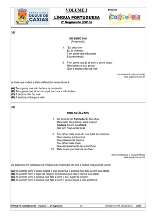 VOLUME I
LÍNGUA PORTUGUESA
2º Segmento (2013)
PROJETO (CON)SEGUIR – Volume 1 – 2º Segmento 111 LÍNGUA PORTUGUESA - 2013
35)
EU BEBO SIM
(Fragmento)
1
5
―Eu bebo sim
Eu to vivendo,
Tem gente que não bebe
E ta morrendo.
Tem gente que já ta com o pé na cova,
Não bebeu e isso prova
Que a bebida não faz mal.‖
Luiz Antônio & João do Violão
www.vagalume.com.br
A frase que indica a ideia defendida nesse texto é:
(A) Tem gente que não bebe e ta morrendo.
(B) Tem gente que já ta com o pé na cova e não bebeu.
(C) A bebida não faz mal.
(D) A bebida prolonga a vida.
36)
TIRO AO ÁLVARO
1
5
10
De tanto levar frechada do teu olhar
Meu peito até parece, sabe o que?
Taubua de tiro ao álvaro,
não tem mais onde furar
Teu olhar mata mais do que bala de carabina
Que veneno estriquinina
Que peixeira de baiano
Teu olhar mata mais
Que atropelamento de automóver
Mata mais que bala de revórver
Adoniran Barbosa e Oswaldo Moles
www.vagalume.com.br
As palavras em destaque na música são exemplos de que a nossa língua pode variar
(A) de acordo com o grupo social a que pertença a pessoa que fala e com sua idade.
(B) de acordo com o lugar de origem da pessoa que fala e com a sua idade.
(C) de acordo com a pessoa que fala e com o seu lugar de origem.
(D) de acordo com a pessoa que fala e com o grupo social a que pertence.
 
