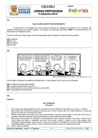 VOLUME I
LÍNGUA PORTUGUESA
2º Segmento (2013)
PROJETO (CON)SEGUIR – Volume 1 – 2º Segmento 112 LÍNGUA PORTUGUESA - 2013
37)
―ELA É LOIRA, MAS É TÃO INTELIGENTE.‖
O texto acima foi divulgado por uma emissora televisiva às vésperas da estreia de um programa de
auditório comandado por Adriane Galisteu. O emprego da conjunção adversativa MAS no enunciado gerou um
preconceito em relação às loiras.
Tendo em vista essa observação, qual das expressões abaixo desfaria o preconceito em questão?
(A) Entretanto.
(B) Por isso.
(C) No entanto.
(D) Contudo.
38)
REVISTA NOVA ESCOLA. Ano XXV. N° 234, Agosto 2010. p. 42.
Para chegar à resposta do problema de Matemática, o personagem Calvin leva em consideração
(A) os dados fornecidos pela questão.
(B) o contexto situacional em que vive.
(C) a distância entre a casa de Dona Joana e a casa dele.
(D) a velocidade do deslocamento.
39)
TEXTO I
EU, ETIQUETA
(Adaptado)
1
5
10
Em minha calça está grudado um nome, que não é meu de batismo ou de cartório, um nome... estranho.
Meu blusão traz lembrete de bebida que jamais pus na boca, nessa vida, em minha camiseta, a marca de
cigarro que não fumo, até hoje não fumei.
Minhas meias falam de produto que nunca experimentei, mas são comunicados a meus pés. Meu tênis é
proclama colorido de alguma coisa não provada, por este provador de longa idade.
Meu lenço, meu lençol, meu chaveiro, minha gravata e cinto e escova e pente, meu copo, minha xícara,
minha toalha de banho e sabonete, meu isso, meu aquilo, desde a cabeça ao bico dos sapatos, são
mensagens, letras falantes, gritos visuais, ordens de uso, abuso, reincidências, costume, hábito, premência,
indispensabilidade, e fazem de mim homem-anúncio itinerante, escravo da matéria anunciada.
Estou, estou na moda!!!.
 