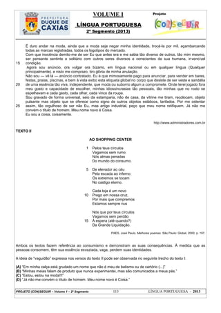 VOLUME I
LÍNGUA PORTUGUESA
2º Segmento (2013)
PROJETO (CON)SEGUIR – Volume 1 – 2º Segmento 113 LÍNGUA PORTUGUESA - 2013
15
20
25
É duro andar na moda, ainda que a moda seja negar minha identidade, trocá-la por mil, açambarcando
todas as marcas registradas, todos os logotipos do mercado.
Com que inocência demito-me de ser Eu que antes era e me sabia tão diverso de outros, tão mim mesmo,
ser pensante sentinte e solitário com outros seres diversos e conscientes de sua humana, invencível
condição.
Agora sou anúncio, ora vulgar ora bizarro, em língua nacional ou em qualquer língua (Qualquer
principalmente), e nisto me comprazo, tiro glória de minha anulação.
Não sou — vê lá — anúncio contratado. Eu é que mimosamente pago para anunciar, para vender em bares,
festas, praias, piscinas, e bem à vista exibo esta etiqueta global no corpo que desiste de ser veste e sandália
de uma essência tão viva, independente, que moda ou suborno algum a compromete. Onde terei jogado fora
meu gosto e capacidade de escolher, minhas idiossincrasias tão pessoais, tão minhas que no rosto se
espelhavam e cada gesto, cada olhar, cada vinco da roupa.
Sou gravado de forma universal, seio da estamparia, não de casa, da vitrine me tiram, recolocam, objeto
pulsante mas objeto que se oferece como signo de outros objetos estáticos, tarifados. Por me ostentar
assim, tão orgulhoso de ser não Eu, mas artigo industrial, peço que meu nome retifiquem. Já não me
convém o título de homem. Meu nome novo é Coisa.
Eu sou a coisa, coisamente.
http://www.administradores.com.br
TEXTO II
AO SHOPPING CENTER
1
5
10
15
Pelos teus círculos
Vagamos sem rumo
Nós almas penadas
Do mundo do consumo.
De elevador ao céu
Pela escada ao inferno:
Os extremos se tocam
No castigo eterno.
Cada loja é um novo
Prego em nossa cruz.
Por mais que compremos
Estamos sempre nus
Nós que por teus círculos
Vagamos sem perdão
À espera (até quando?)
Da Grande Liquidação.
PAES, José Paulo. Melhores poemas. São Paulo: Global, 2000. p. 197.
Ambos os textos fazem referência ao consumismo e demonstram as suas consequências. À medida que as
pessoas consomem, têm sua essência esvaziada, vaga, perdem suas identidades.
A ideia de ―vaguidão‖ expressa nos versos do texto II pode ser observada no seguinte trecho do texto I:
(A) ―Em minha calça está grudado um nome que não é meu de batismo ou de cartório (...)‖
(B) ―Minhas meias falam de produto que nunca experimentei, mas são comunicados a meus pés.‖
(C) ―Estou, estou na moda!!!‖
(D) ―Já não me convém o título de homem. Meu nome novo é Coisa.‖
 