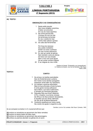 VOLUME I
LÍNGUA PORTUGUESA
2º Segmento (2013)
PROJETO (CON)SEGUIR – Volume 1 – 2º Segmento 114 LÍNGUA PORTUGUESA - 2013
40) TEXTO I
EMIGRAÇÃO E AS CONSEQUÊNCIAS
1
5
10
15
20
Neste estilo popular
Nos meus singelos versinhos,
O leitor vai encontrar
Em vez de rosas espinhos
Na minha penosa lida
Conheço do mar da vida
As temerosas tormentas
Eu sou o poeta da roça
Tenho mão calosa e grossa
Do cabo das ferramentas
Por força da natureza
Sou poeta nordestino
Porém só conto a pobreza
Do meu mundo pequenino
Eu não sei cantar as glórias
Nem também conto as vitórias
Do heroi com seu brasão
Nem o mar com suas águas
Só sei contar minhas mágoas
E as mágoas do meu irmão
Patativa do Assaré. ―Emigração e as consequências‖.
In: Patativa do Assaré: uma voz do Nordeste. São Paulo:
Hedra, 2000.
TEXTO II
CANTO I
1
5
10
15
As armas e os barões assinalados
Que da Ocidental praia Lusitana,
Por mares nunca dantes navegados
Passaram ainda além da Taprobana,
Em perigos e guerras esforçados
Mais do que prometia a força humana
E entre gente remota edificaram
Novo Reino, que tanto sublimaram;
E também as memórias gloriosas
Daqueles Reis que foram dilatando
A Fé, o Império, e as terras viciosas
De África e de Ásia andaram devastando,
E aqueles que por obras valerosas
Se vão da lei da Morte libertando
Cantando espalharei por toda a parte
Se a tanto me ajudar o engenho e arte.
Camões, Luís de. Os Lusíadas. São Paulo: Contexto, 1993.
Ao se comparar os textos I e II, é possível afirmar que:
(A) ambos os narradores se aproximam dos fatos narrados.
(B) ambos os textos tratam de fatos reais.
(C) ambos os narradores se aproximam das personagens.
(D) ambos os poemas abordam as glórias de um povo.
 