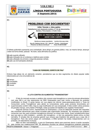 VOLUME I
LÍNGUA PORTUGUESA
2º Segmento (2013)
PROJETO (CON)SEGUIR – Volume 1 – 2º Segmento 115 LÍNGUA PORTUGUESA - 2013
41)
O folheto publicitário apresenta uma contradição: deve atingir um grande público, mas, ao mesmo tempo, alcançar
o leitor de forma direta, pessoal. No texto, essa afirmativa se justifica:
(A) pelo suporte utilizado.
(B) pela indicação de um endereço e telefone para contato.
(C) pela utilização de primeira e segunda pessoas verbais.
(D) pelo uso de ilustrações atrativas.
42)
―CASA DE FERREIRO, ESPETO DE PAU‖
Embora haja elipse de um elemento conector, percebemos que os dois segmentos do ditado popular estão
relacionados por uma circunstância de:
(A) tempo.
(B) concessão.
(C) condição.
(D) causa.
43)
A LUTA CONTRA OS ALIMENTOS "FRANKENSTEIN"
1
5
10
15
O fato do mercado europeu e asiático não comprar soja transgênica ou carne de animais alimentados
com soja GM é um dos argumentos da ONG Greenpeace para lutar contra a liberação de produtos
modificados no Brasil. O grupo lançou em sua página de internet (www.greenpeace.org.br) o 'Guia do
Consumidor contra Transgênicos' para alertar os compradores sobre quais produtos encontrados em
supermercados contém milho, trigo ou soja modificados em sua composição. A lista contém vários produtos
de grandes marcas, como Sadia e Perdigão, todas acusadas de trabalhar com vegetais 'frankenstein'.
Segundo Simone Corinn, representante do Greenpeace, o Guia foi elaborado através das respostas
das empresas alimentícias para cartas enviadas pela organização ambiental. 'As empresas que puderam
comprovar que não usam produtos transgênicos entraram na nossa Lista Verde. Quem simplesmente disse
que usa soja ou milho brasileiro – portanto não transgênico - e não nos apresentou testes entrou na lista
vermelha. O simples fato da empresa garantir que compra soja brasileira não garante que a soja não é
transgênica'. Para não serem pegos em contradição, a ONG também faz testes independentes com os
produtos, em laboratórios na Suíça.
Além do fator mercadológico, o guia do Greenpeace alerta para possíveis danos à saúde causados
pela comida com matéria-prima GM. 'Os alimentos oriundos de cultivos transgênicos poderiam prejudicar
 
