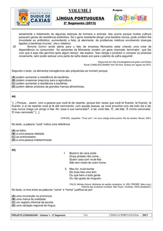 VOLUME I
LÍNGUA PORTUGUESA
2º Segmento (2013)
PROJETO (CON)SEGUIR – Volume 1 – 2º Segmento 116 LÍNGUA PORTUGUESA - 2013
20
seriamente o tratamento de algumas doenças de homens e animais. Isto ocorre porque muitos cultivos
possuem genes de resistência antibiótica. Se o gene resistente atingir uma bactéria nociva, pode conferir-lhe
imunidade ao antibiótico, aumentando a lista, já alarmante, de problemas médicos envolvendo doenças
ligadas a bactérias imunes', cita o relatório.
Simone Corinn ainda alerta para o fato da empresa Monsanto estar criando uma crise de
dependência no consumidor: 'As sementes da Monsanto contém um gene chamado ‗terminator‘, que faz
com que a soja não germine após algum tempo', ela explica. 'Isso obriga o produtor a comprar os produtos
novamente, sem poder estocar uma parte da safra deste ano para o plantio da safra seguinte'.
Disponível em http://revistagloborural.globo.com/Globo
Rural/ 0,6993,EEC354955-1641,00.html. Acesso em agosto de 2010.
Segundo o texto, os alimentos transgênicos são prejudiciais ao homem porque:
(A) podem aumentar a resistência de bactérias.
(B) podem ocasionar prejuízos para a agricultura.
(C) podem aumentar a resistência a bactérias.
(D) podem alterar produtos de grandes marcas alimentícias.
44)
―[...] Porque... assim, com a pessoa que você tá de repente, porque tem vezes que você tá ficando, tá ficando, tá
ficando, e aí de repente você já tá até namorando, com aquela pessoa, se você encontra com ela todo dia e tal,
mas nunca chega um amigo e fala ‗Ah, essa é sua namorada?‘, e tal, você fala, ‗É‘, ele fala, ‗É minha namorada‘,
‗É meu namorado‘‖ [...].
CHAVES, Jaqueline. ―Ficar com‖: um novo código entre jovens. Rio de Janeiro: Revan, 2001.
No texto, a palavra ―você‖ indica uma referência
(A) ao leitor.
(B) a uma pessoa relatada.
(C) ao entrevistador.
(D) a uma pessoa indeterminada.
45)
1
5
Bezerro de vaca preta
Onça pintada não come...
Quem casa com muié feia
Não tem medo de outro home.
Meu fio, muié bonita
De duas faia uma tem:
Ou qué bem a toda gente
Ou não gosta de ninguém.
FALCI, Miridan Konox. Mulheres do sertão nordestino. In: DEL PRIORE, Mary (org.)
HIstória das mulheres no Brasil. São Paulo: Contexto, 2004.(Adaptado.)
No texto, a rima entre as palavras ―come‖ e ―home‖ justifica-se por:
(A) uma incorreção na pronúncia.
(B) uma marca da oralidade.
(C) um registro informal da escrita.
(D) uma variação regional da língua.
 