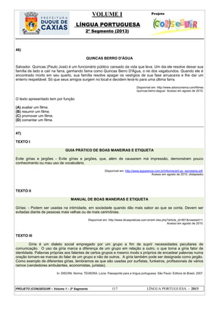 VOLUME I
LÍNGUA PORTUGUESA
2º Segmento (2013)
PROJETO (CON)SEGUIR – Volume 1 – 2º Segmento 117 LÍNGUA PORTUGUESA - 2013
46)
QUINCAS BERRO D'ÁGUA
Salvador. Quincas (Paulo José) é um funcionário público cansado da vida que leva. Um dia ele resolve deixar sua
família de lado e cair na farra, ganhando fama como Quincas Berro D'Água, o rei dos vagabundos. Quando ele é
encontrado morto em seu quarto, sua família resolve apagar os vestígios de sua fase arruaceira e lhe dar um
enterro respeitável. Só que seus amigos surgem no local e decidem levá-lo para uma última farra.
Disponível em: http://www.adorocinema.com/filmes
/quincas-berro-dagua/. Acesso em agosto de 2010.
O texto apresentado tem por função
(A) avaliar um filme.
(B) resumir um filme.
(C) promover um filme.
(D) comentar um filme.
47)
TEXTO I
GUIA PRÁTICO DE BOAS MANEIRAS E ETIQUETA
Evite gírias e jargões - Evite gírias e jargões, que, além de causarem má impressão, demonstram pouco
conhecimento ou mau uso de vocabulário.
Disponível em: http://www.apparenza.com.br/informe/arti go_secretaria.pdf.
Acesso em agosto de 2010. (Adaptado)
TEXTO II
MANUAL DE BOAS MANEIRAS E ETIQUETA
Gírias: - Podem ser usadas na intimidade, em sociedade quando dão mais sabor ao que se conta. Devem ser
evitadas diante de pessoas mais velhas ou de mais cerimônias.
Disponível em: http://www.dicaspraticas.com.br/arti cles.php?article_id=801&rowstart=1.
Acesso em agosto de 2010.
TEXTO III
Gíria é um dialeto social empregado por um grupo a fim de suprir necessidades peculiares de
comunicação. O uso da gíria marca a diferença de um grupo em relação a outro, o que torna a gíria fator de
identidade. Palavras próprias aos falantes de certos grupos e mesmo modo s próprios de encadear palavras numa
oração tornam-se marcas do falar de um grupo e não de outros. A gíria também pode ser designada como jargão.
Como exemplo de diferentes gírias, lembramos as que são usadas por surfistas, funkeiros, profissionais de vários
ramos (vendedores ambulantes, economistas, juristas).
In: DISCINI, Norma; TEIXEIRA, Lúcia. Passaporte para a língua portuguesa. São Paulo: Editora do Brasil, 2007.
 