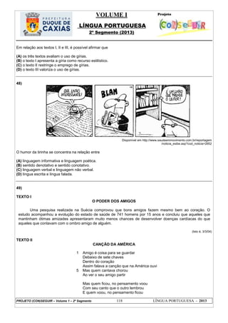 VOLUME I
LÍNGUA PORTUGUESA
2º Segmento (2013)
PROJETO (CON)SEGUIR – Volume 1 – 2º Segmento 118 LÍNGUA PORTUGUESA - 2013
Em relação aos textos I, II e III, é possível afirmar que
(A) os três textos avaliam o uso de gírias.
(B) o texto I apresenta a gíria como recurso estilístico.
(C) o texto II restringe o emprego de gírias.
(D) o texto III valoriza o uso de gírias.
48)
Disponível em http://www.saudeemmovimento.com.br/reportagem
/noticia_exibe.asp?cod_noticia=2652
O humor da tirinha se concentra na relação entre
(A) linguagem informativa e linguagem poética.
(B) sentido denotativo e sentido conotativo.
(C) linguagem verbal e linguagem não verbal.
(D) língua escrita e língua falada.
49)
TEXTO I
O PODER DOS AMIGOS
Uma pesquisa realizada na Suécia comprovou que bons amigos fazem mesmo bem ao coração. O
estudo acompanhou a evolução do estado de saúde de 741 homens por 15 anos e concluiu que aqueles que
mantinham ótimas amizades apresentaram muito menos chances de desenvolver doenças cardíacas do que
aqueles que contavam com o ombro amigo de alguém.
(Isto é, 3/3/04)
TEXTO II
CANÇÃO DA AMÉRICA
1
5
Amigo é coisa para se guardar
Debaixo de sete chaves
Dentro do coração
Assim falava a canção que na América ouvi
Mas quem cantava chorou
Ao ver o seu amigo partir
Mas quem ficou, no pensamento voou
Com seu canto que o outro lembrou
E quem voou, no pensamento ficou
 