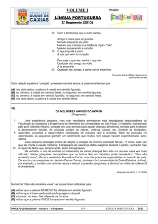 VOLUME I
LÍNGUA PORTUGUESA
2º Segmento (2013)
PROJETO (CON)SEGUIR – Volume 1 – 2º Segmento 119 LÍNGUA PORTUGUESA - 2013
10
15
20
Com a lembrança que o outro cantou
Amigo é coisa para se guardar
No lado esquerdo do peito
Mesmo que o tempo e a distância digam "não"
Mesmo esquecendo a canção
O que importa é ouvir
A voz que vem do coração
Pois seja o que vier, venha o que vier
Qualquer dia, amigo, eu volto
A te encontrar
Qualquer dia, amigo, a gente vai se encontrar.
Fernando Brant e Milton Nascimento
(www.terra.com.br)
Com relação à palavra ―coração‖, presente nos dois textos, é possível entender que
(A) nos dois textos, a palavra é usada em sentido figurado.
(B) no primeiro, é usada em sentido literal, no segundo, em sentido figurado.
(C) no primeiro, é usada em sentido figurado, no segundo, em sentido literal.
(D) nos dois textos, a palavra é usada em sentido literal.
50)
OS MELHORES AMIGOS DO HOMEM
(Fragmento)
1
5
10
Uma experiência pequena, mas com resultados animadores está empolgando pesquisadores da
Faculdade de Zootecnia e Engenharia de Alimentos da Universidade de São Paulo. O trabalho, coordenado
pelo prof. Marcelo Ribeiro, consiste em usar animais para ajudar crianças deficientes mentais para melhorar
o desempenho escolar. As crianças cuidam de cabras, coelhos, peixes, etc. Durante as atividades,
aprendem conceitos e desenvolvem habilidades de maneira fácil e divertida. Além da evolução no
aprendizado, os pequenos ganham um sentimento que muitos nem sequer haviam experimentado: auto-
estima.
Essa pequena sensação enche de alegria o coração do menino Leonardo Neves, 11 anos, cada vez
que ele monta o cavalo Pantanal. Tetraplégico de nascença (faltou oxigênio durante o parto), Leonardo hoje
é capaz de feitos que, tempos atrás, eram inimagináveis.
Na verdade, o uso de animais no tratamento de várias doenças tem sido um recurso cada vez mais
utilizado. Várias pesquisas demonstram que os bichos têm um fabuloso poder terapêutico. ―Eles são
remédios vivos‖, afirma a veterinária Hannelore Fuchs, uma das principais especialistas no assunto do país.
De acordo com pesquisas do cientista Dennis Turner, professor da Universidade de Duke (Estados Unidos),
por exemplo, o contato com animais ajuda a reduzir a pressão sanguínea, a diminuir os níveis de colesterol
e de estresse.
Adaptado de Isto É, 11/12/2004
No trecho ―Eles são remédios vivos‖, as aspas foram utilizadas para
(A) indicar que a palavra REMÉDIO foi utilizada em sentido figurado.
(B) indicar que a frase usada está em linguagem coloquial.
(C) introduzir, no texto, fala diferente da do autor.
(D) indicar que a palavra VIVOS foi usada em sentido figurado.
 