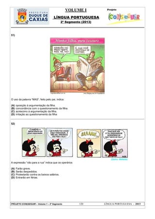 VOLUME I
LÍNGUA PORTUGUESA
2º Segmento (2013)
PROJETO (CON)SEGUIR – Volume 1 – 2º Segmento 120 LÍNGUA PORTUGUESA - 2013
51)
O uso da palavra ―MAS‖, feito pelo pai, indica:
(A) oposição à argumentação da filha.
(B) concordância com o questionamento da filha.
(C) acréscimo à argumentação da filha.
(D) irritação ao questionamento da filha
52)
A expressão ―vão para a rua‖ indica que os operários
(A) Farão greve.
(B) Serão despedidos.
(C) Protestarão contra os baixos salários.
(D) Entrarão em férias.
 