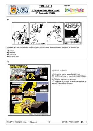 VOLUME I
LÍNGUA PORTUGUESA
2º Segmento (2013)
PROJETO (CON)SEGUIR – Volume 1 – 2º Segmento 121 LÍNGUA PORTUGUESA - 2013
53)
A palavra ―porque‖, empregada no último quadrinho, pode ser substituída, sem alteração de sentido, por
(A) porém.
(B) embora.
(C) visto que.
(D) contanto que.
54)
O primeiro quadrinho:
(A) introduz o humor presente na tirinha.
(B) confirma a troca de papéis entre os bichos e
o homem.
(C) contraria o poema de Bandeira.
(D) debocha do poema, quando personifica os
animais e animaliza o homem.
 