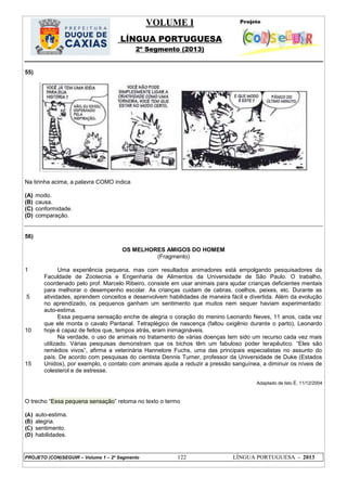 VOLUME I
LÍNGUA PORTUGUESA
2º Segmento (2013)
PROJETO (CON)SEGUIR – Volume 1 – 2º Segmento 122 LÍNGUA PORTUGUESA - 2013
55)
Na tirinha acima, a palavra COMO indica
(A) modo.
(B) causa.
(C) conformidade.
(D) comparação.
56)
OS MELHORES AMIGOS DO HOMEM
(Fragmento)
1
5
10
15
Uma experiência pequena, mas com resultados animadores está empolgando pesquisadores da
Faculdade de Zootecnia e Engenharia de Alimentos da Universidade de São Paulo. O trabalho,
coordenado pelo prof. Marcelo Ribeiro, consiste em usar animais para ajudar crianças deficientes mentais
para melhorar o desempenho escolar. As crianças cuidam de cabras, coelhos, peixes, etc. Durante as
atividades, aprendem conceitos e desenvolvem habilidades de maneira fácil e divertida. Além da evolução
no aprendizado, os pequenos ganham um sentimento que muitos nem sequer haviam experimentado:
auto-estima.
Essa pequena sensação enche de alegria o coração do menino Leonardo Neves, 11 anos, cada vez
que ele monta o cavalo Pantanal. Tetraplégico de nascença (faltou oxigênio durante o parto), Leonardo
hoje é capaz de feitos que, tempos atrás, eram inimagináveis.
Na verdade, o uso de animais no tratamento de várias doenças tem sido um recurso cada vez mais
utilizado. Várias pesquisas demonstram que os bichos têm um fabuloso poder terapêutico. ―Eles são
remédios vivos‖, afirma a veterinária Hannelore Fuchs, uma das principais especialistas no assunto do
país. De acordo com pesquisas do cientista Dennis Turner, professor da Universidade de Duke (Estados
Unidos), por exemplo, o contato com animais ajuda a reduzir a pressão sanguínea, a diminuir os níveis de
colesterol e de estresse.
Adaptado de Isto É, 11/12/2004
O trecho ―Essa pequena sensação‖ retoma no texto o termo
(A) auto-estima.
(B) alegria.
(C) sentimento.
(D) habilidades.
 