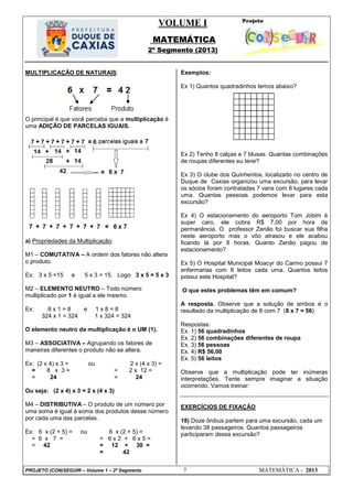 VOLUME I
MATEMÁTICA
2º Segmento (2013)
PROJETO (CON)SEGUIR – Volume 1 – 2º Segmento 7 MATEMÁTICA - 2013
MULTIPLICAÇÃO DE NATURAIS:
O principal é que você perceba que a multiplicação é
uma ADIÇÃO DE PARCELAS IGUAIS.
a) Propriedades da Multiplicação:
M1 – COMUTATIVA – A ordem dos fatores não altera
o produto.
Ex: 3 x 5 =15 e 5 x 3 = 15. Logo 3 x 5 = 5 x 3
M2 – ELEMENTO NEUTRO – Todo número
multiplicado por 1 é igual a ele mesmo.
Ex: 8 x 1 = 8 e 1 x 8 = 8
324 x 1 = 324 1 x 324 = 324
O elemento neutro da multiplicação é o UM (1).
M3 – ASSOCIATIVA – Agrupando os fatores de
maneiras diferentes o produto não se altera.
Ex: (2 x 4) x 3 = ou 2 x (4 x 3) =
= 8 x 3 = = 2 x 12 =
= 24 = 24
Ou seja: (2 x 4) x 3 = 2 x (4 x 3)
M4 – DISTRIBUTIVA – O produto de um número por
uma soma é igual à soma dos produtos desse número
por cada uma das parcelas.
Ex: 6 x (2 + 5) = ou 6 x (2 + 5) =
= 6 x 7 = = 6 x 2 + 6 x 5 =
= 42 = 12 + 30 =
= 42
Exemplos:
Ex 1) Quantos quadradinhos temos abaixo?
Ex 2) Tenho 8 calças e 7 blusas. Quantas combinações
de roupas diferentes eu terei?
Ex 3) O clube dos Quinhentos, localizado no centro de
Duque de Caxias organizou uma excursão, para levar
os sócios foram contratadas 7 vans com 8 lugares cada
uma. Quantas pessoas podemos levar para esta
excursão?
Ex 4) O estacionamento do aeroporto Tom Jobim é
super caro, ele cobra R$ 7,00 por hora de
permanência. O professor Zenão foi buscar sua filha
neste aeroporto mas o vôo atrasou e ele acabou
ficando lá por 8 horas. Quanto Zenão pagou de
estacionamento?
Ex 5) O Hospital Municipal Moacyr do Carmo possui 7
enfermarias com 8 leitos cada uma. Quantos leitos
possui este Hospital?
O que estes problemas têm em comum?
A resposta. Observe que a solução de ambos é o
resultado da multiplicação de 8 com 7 (8 x 7 = 56)
Respostas:
Ex. 1) 56 quadradinhos
Ex. 2) 56 combinações diferentes de roupa
Ex. 3) 56 pessoas
Ex. 4) R$ 56,00
Ex. 5) 56 leitos
Observe que a multiplicação pode ter inúmeras
interpretações. Tente sempre imaginar a situação
ocorrendo. Vamos treinar:
EXERCÍCIOS DE FIXAÇÃO
18) Doze ônibus partem para uma excursão, cada um
levando 38 passageiros. Quantos passageiros
participaram dessa excursão?
 