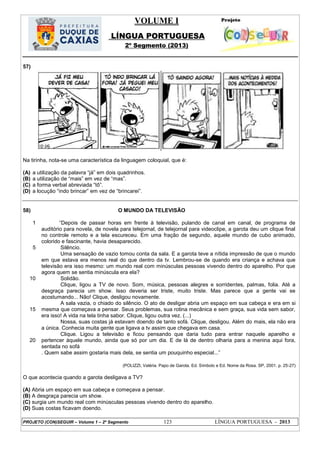 VOLUME I
LÍNGUA PORTUGUESA
2º Segmento (2013)
PROJETO (CON)SEGUIR – Volume 1 – 2º Segmento 123 LÍNGUA PORTUGUESA - 2013
57)
Na tirinha, nota-se uma característica da linguagem coloquial, que é:
(A) a utilização da palavra ―já‖ em dois quadrinhos.
(B) a utilização de ―mais‖ em vez de ―mas‖.
(C) a forma verbal abreviada ―tô‖.
(D) a locução ―indo brincar‖ em vez de ―brincarei‖.
58) O MUNDO DA TELEVISÃO
1
5
10
15
20
―Depois de passar horas em frente à televisão, pulando de canal em canal, de programa de
auditório para novela, de novela para telejornal, de telejornal para videoclipe, a garota deu um clique final
no controle remoto e a tela escureceu. Em uma fração de segundo, aquele mundo de cubo animado,
colorido e fascinante, havia desaparecido.
Silêncio.
Uma sensação de vazio tomou conta da sala. E a garota teve a nítida impressão de que o mundo
em que estava era menos real do que dentro da tv. Lembrou-se de quando era criança e achava que
televisão era isso mesmo: um mundo real com minúsculas pessoas vivendo dentro do aparelho. Por que
agora quem se sentia minúscula era ela?
Solidão.
Clique, ligou a TV de novo. Som, música, pessoas alegres e sorridentes, palmas, folia. Até a
desgraça parecia um show. Isso deveria ser triste, muito triste. Mas parece que a gente vai se
acostumando... Não! Clique, desligou novamente.
A sala vazia, o chiado do silêncio. O ato de desligar abria um espaço em sua cabeça e era em si
mesma que começava a pensar. Seus problemas, sua rotina mecânica e sem graça, sua vida sem sabor,
era isso! A vida na tela tinha sabor. Clique, ligou outra vez. (...)
Nossa, suas costas já estavam doendo de tanto sofá. Clique, desligou. Além do mais, ela não era
a única. Conhecia muita gente que ligava a tv assim que chegava em casa.
Clique. Ligou a televisão e ficou pensando que daria tudo para entrar naquele aparelho e
pertencer àquele mundo, ainda que só por um dia. E de lá de dentro olharia para a menina aqui fora,
sentada no sofá
. Quem sabe assim gostaria mais dela, se sentia um pouquinho especial...‖
(POLIZZI, Valéria. Papo de Garota. Ed. Símbolo e Ed. Nome da Rosa. SP, 2001. p. 25-27)
O que acontecia quando a garota desligava a TV?
(A) Abria um espaço em sua cabeça e começava a pensar.
(B) A desgraça parecia um show.
(C) surgia um mundo real com minúsculas pessoas vivendo dentro do aparelho.
(D) Suas costas ficavam doendo.
 